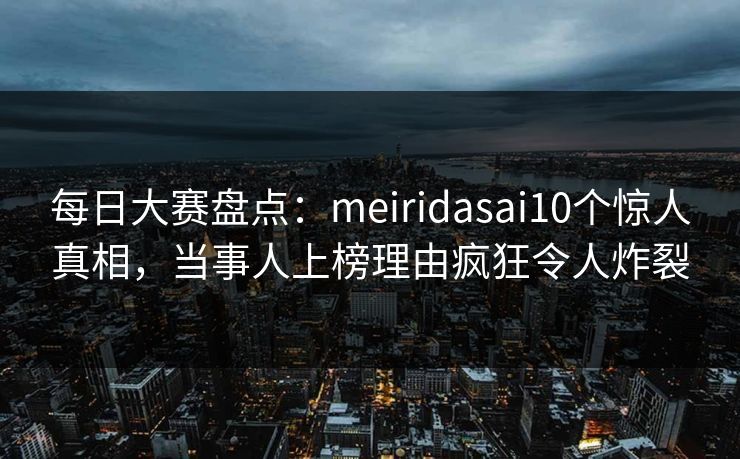每日大赛盘点：meiridasai10个惊人真相，当事人上榜理由疯狂令人炸裂