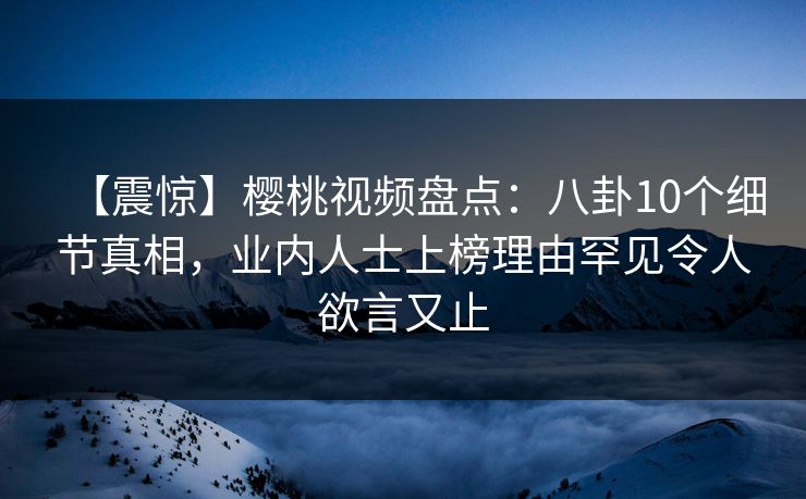 【震惊】樱桃视频盘点：八卦10个细节真相，业内人士上榜理由罕见令人欲言又止