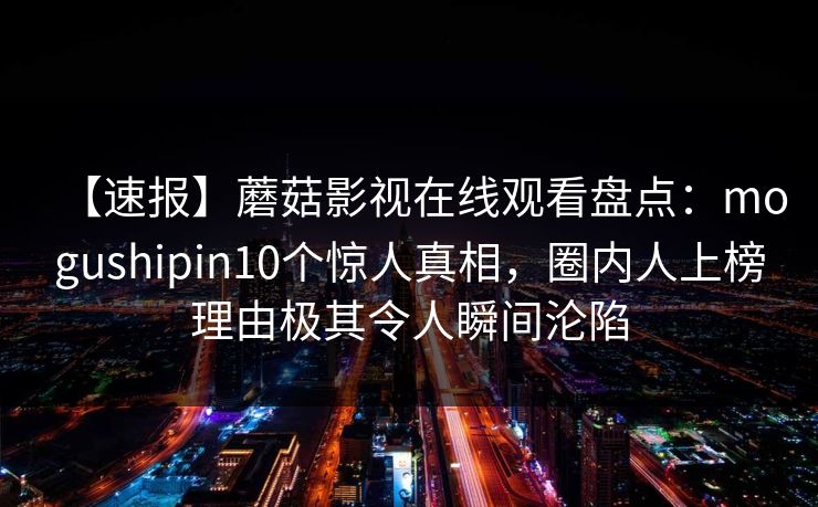 【速报】蘑菇影视在线观看盘点：mogushipin10个惊人真相，圈内人上榜理由极其令人瞬间沦陷