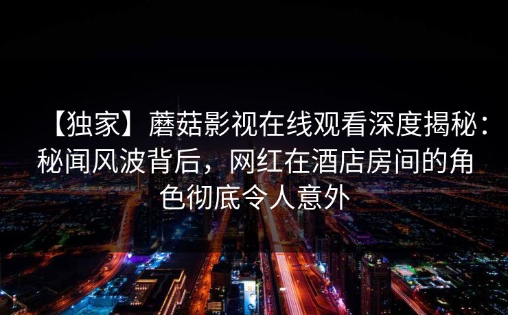 【独家】蘑菇影视在线观看深度揭秘：秘闻风波背后，网红在酒店房间的角色彻底令人意外
