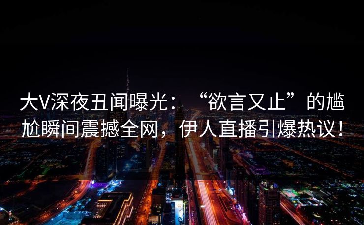 大V深夜丑闻曝光：“欲言又止”的尴尬瞬间震撼全网，伊人直播引爆热议！
