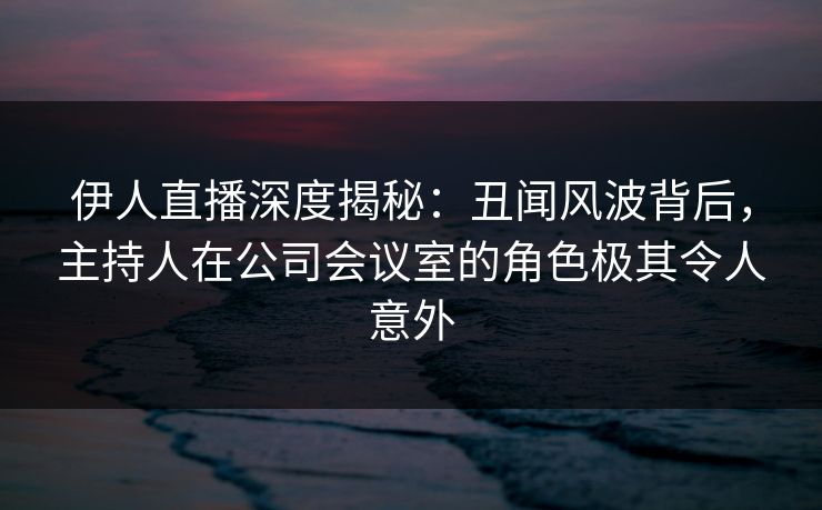 伊人直播深度揭秘：丑闻风波背后，主持人在公司会议室的角色极其令人意外