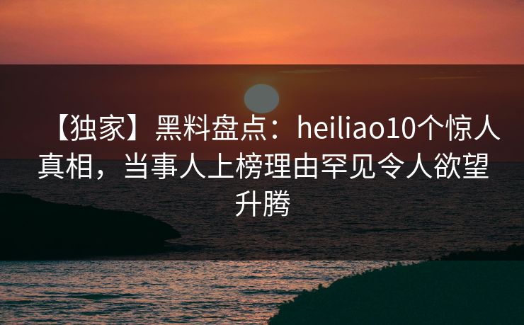 【独家】黑料盘点:heiliao10个惊人真相,当事人上榜理由罕见令人欲望升腾