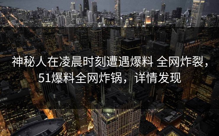 神秘人在凌晨时刻遭遇爆料 全网炸裂,51爆料全网炸锅,详情发现