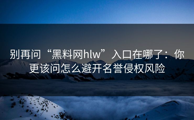别再问“黑料网hlw”入口在哪了：你更该问怎么避开名誉侵权风险