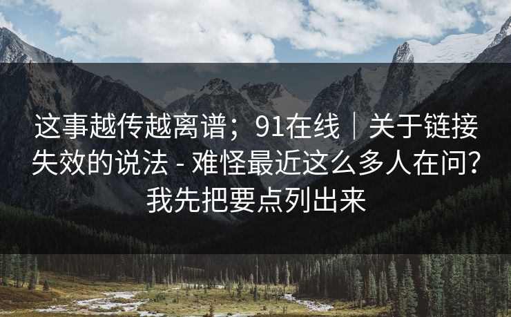 这事越传越离谱；91在线｜关于链接失效的说法 - 难怪最近这么多人在问？我先把要点列出来