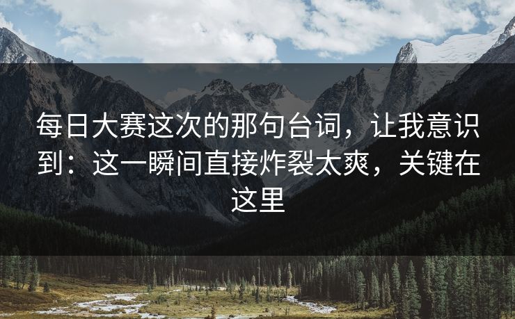 每日大赛这次的那句台词，让我意识到：这一瞬间直接炸裂太爽，关键在这里