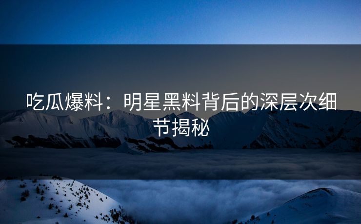 吃瓜爆料：明星黑料背后的深层次细节揭秘