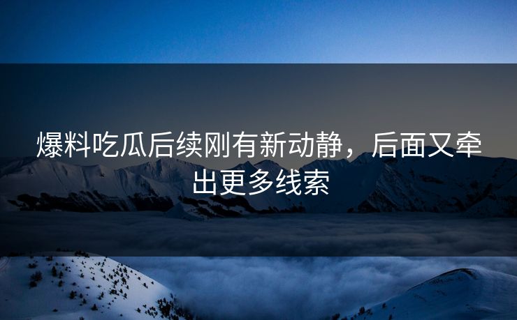 爆料吃瓜后续刚有新动静,后面又牵出更多线索