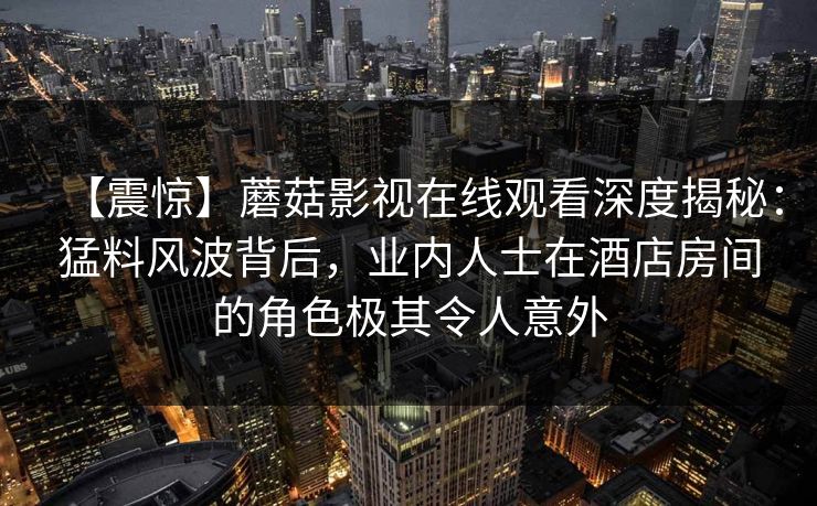 【震惊】蘑菇影视在线观看深度揭秘：猛料风波背后，业内人士在酒店房间的角色极其令人意外