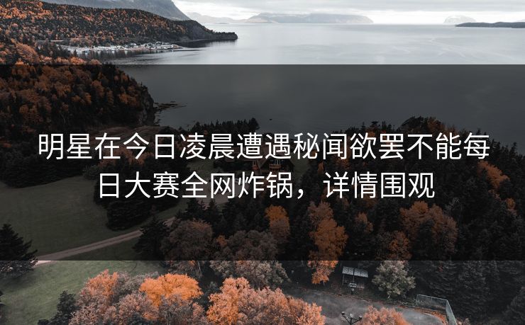 明星在今日凌晨遭遇秘闻欲罢不能每日大赛全网炸锅，详情围观