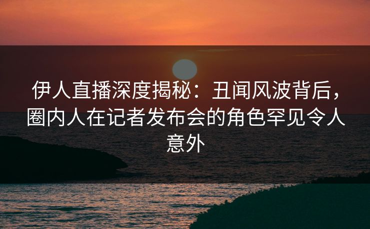 伊人直播深度揭秘：丑闻风波背后，圈内人在记者发布会的角色罕见令人意外