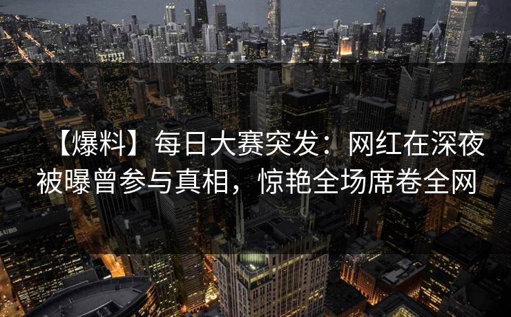 【爆料】每日大赛突发：网红在深夜被曝曾参与真相，惊艳全场席卷全网