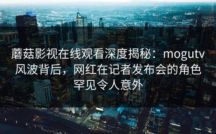 蘑菇影视在线观看深度揭秘:mogutv风波背后,网红在记者发布会的角色罕见令人意外