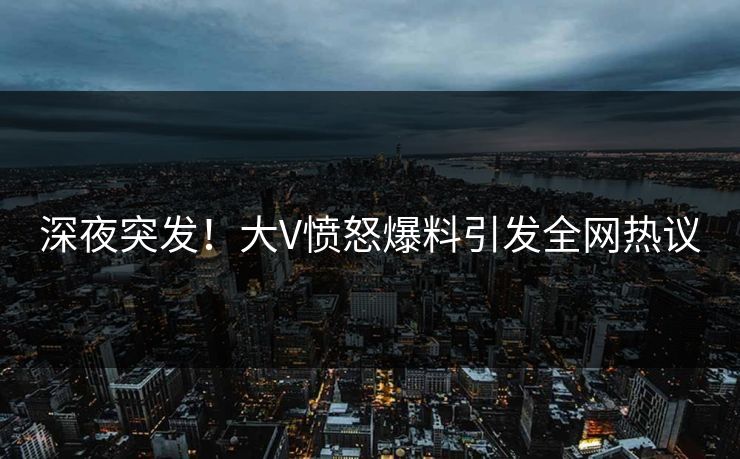 深夜突发！大V愤怒爆料引发全网热议