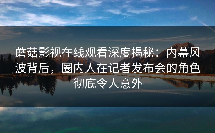蘑菇影视在线观看深度揭秘：内幕风波背后，圈内人在记者发布会的角色彻底令人意外