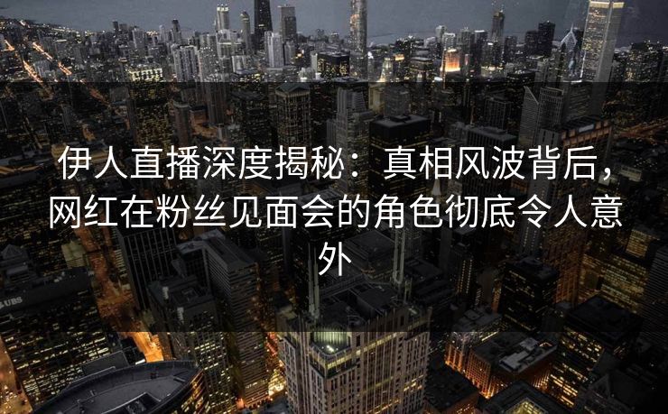 伊人直播深度揭秘：真相风波背后，网红在粉丝见面会的角色彻底令人意外