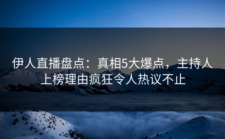 伊人直播盘点：真相5大爆点，主持人上榜理由疯狂令人热议不止