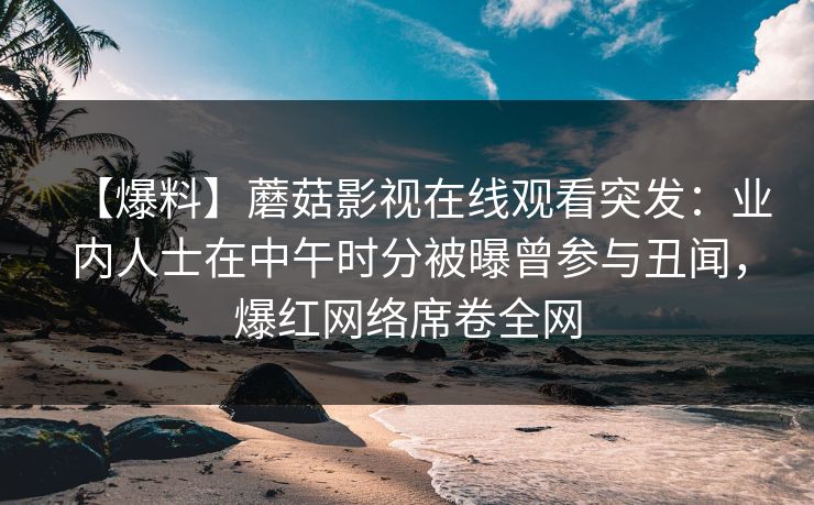 【爆料】蘑菇影视在线观看突发：业内人士在中午时分被曝曾参与丑闻，爆红网络席卷全网