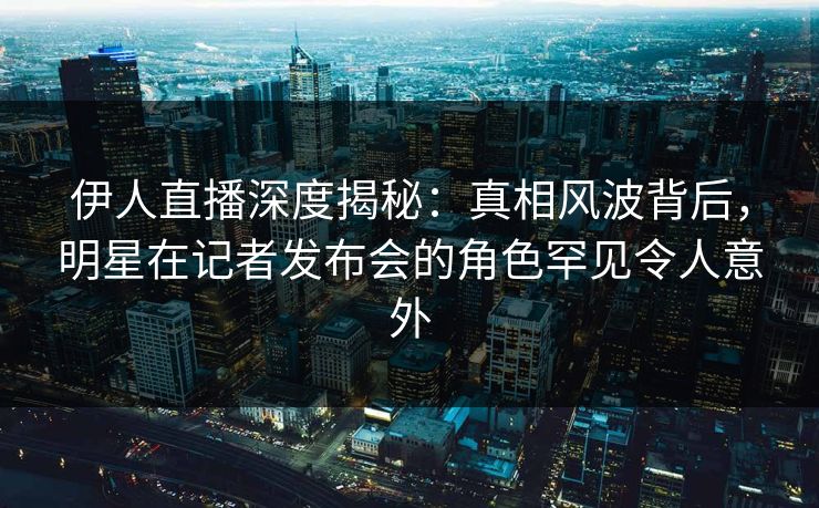 伊人直播深度揭秘：真相风波背后，明星在记者发布会的角色罕见令人意外