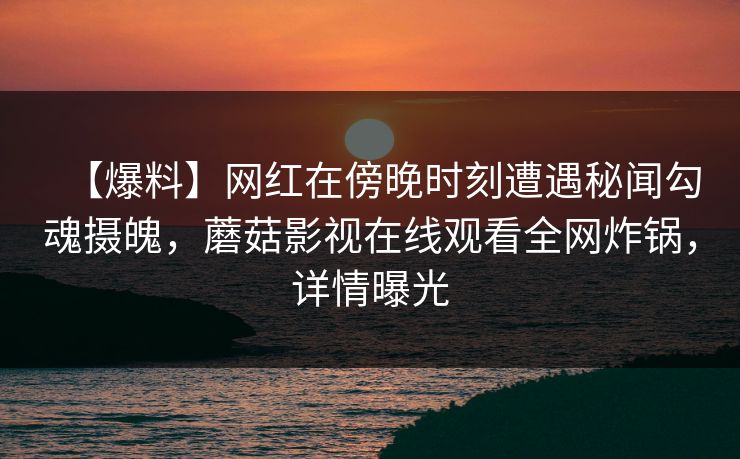 【爆料】网红在傍晚时刻遭遇秘闻勾魂摄魄，蘑菇影视在线观看全网炸锅，详情曝光