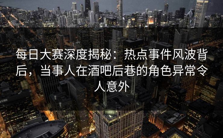 每日大赛深度揭秘：热点事件风波背后，当事人在酒吧后巷的角色异常令人意外