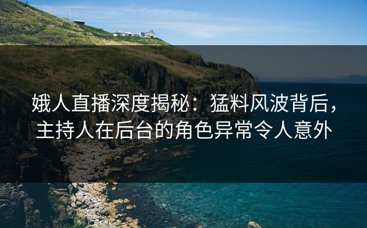娥人直播深度揭秘：猛料风波背后，主持人在后台的角色异常令人意外