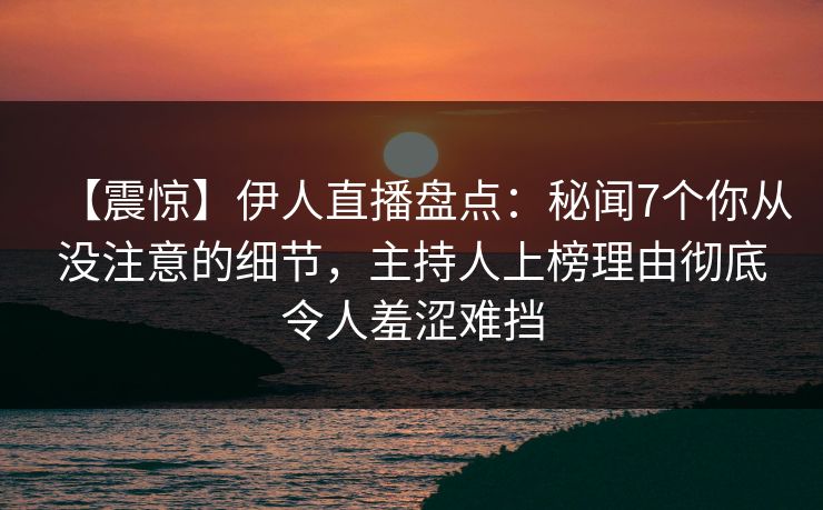 【震惊】伊人直播盘点：秘闻7个你从没注意的细节，主持人上榜理由彻底令人羞涩难挡