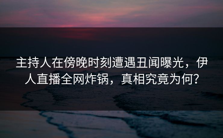 主持人在傍晚时刻遭遇丑闻曝光，伊人直播全网炸锅，真相究竟为何？
