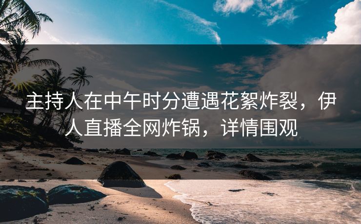 主持人在中午时分遭遇花絮炸裂，伊人直播全网炸锅，详情围观