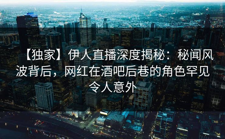 【独家】伊人直播深度揭秘：秘闻风波背后，网红在酒吧后巷的角色罕见令人意外