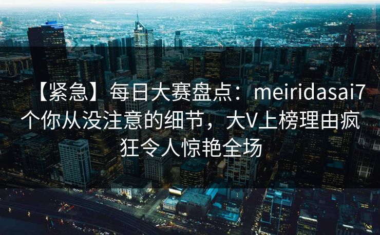 【紧急】每日大赛盘点：meiridasai7个你从没注意的细节，大V上榜理由疯狂令人惊艳全场