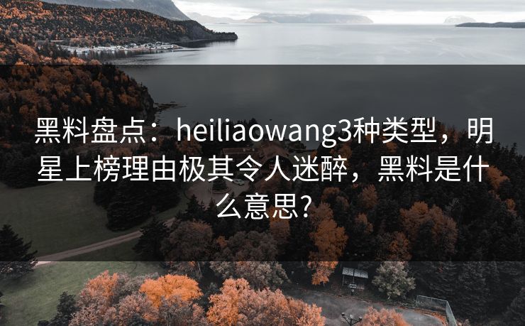 黑料盘点：heiliaowang3种类型，明星上榜理由极其令人迷醉，黑料是什么意思?