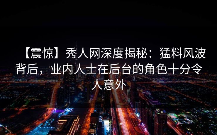 【震惊】秀人网深度揭秘：猛料风波背后，业内人士在后台的角色十分令人意外