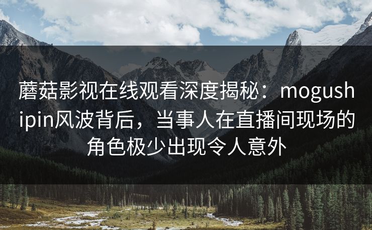 蘑菇影视在线观看深度揭秘：mogushipin风波背后，当事人在直播间现场的角色极少出现令人意外