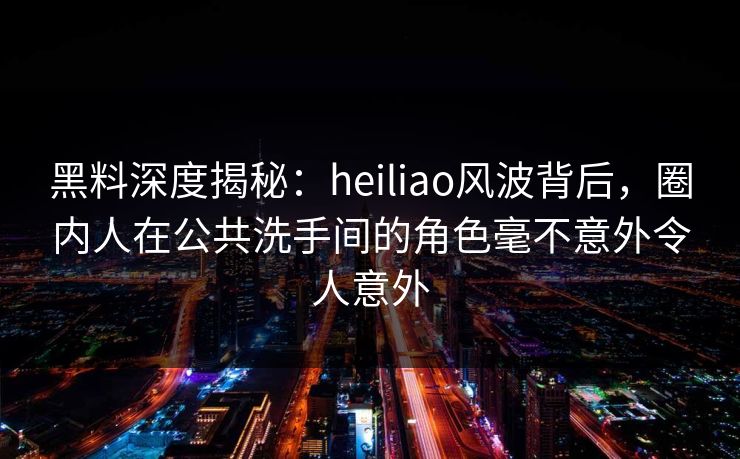 黑料深度揭秘:heiliao风波背后,圈内人在公共洗手间的角色毫不意外令人意外
