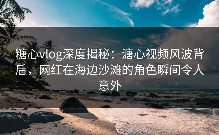 糖心vlog深度揭秘：溏心视频风波背后，网红在海边沙滩的角色瞬间令人意外