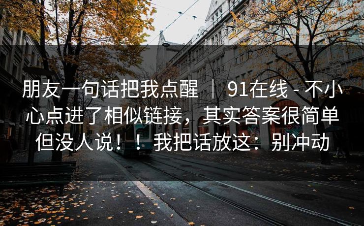 朋友一句话把我点醒 ｜ 91在线 - 不小心点进了相似链接，其实答案很简单但没人说！！我把话放这：别冲动