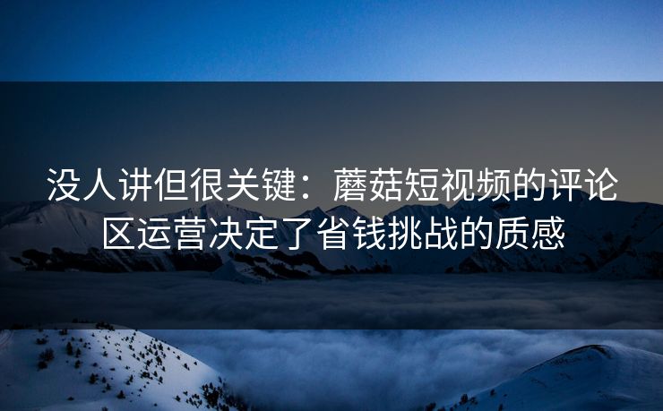 没人讲但很关键：蘑菇短视频的评论区运营决定了省钱挑战的质感