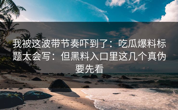 我被这波带节奏吓到了：吃瓜爆料标题太会写：但黑料入口里这几个真伪要先看
