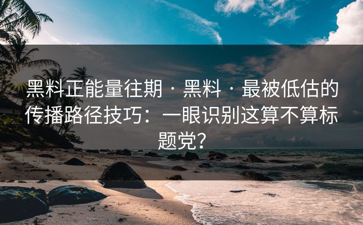 黑料正能量往期 · 黑料 · 最被低估的传播路径技巧：一眼识别这算不算标题党？