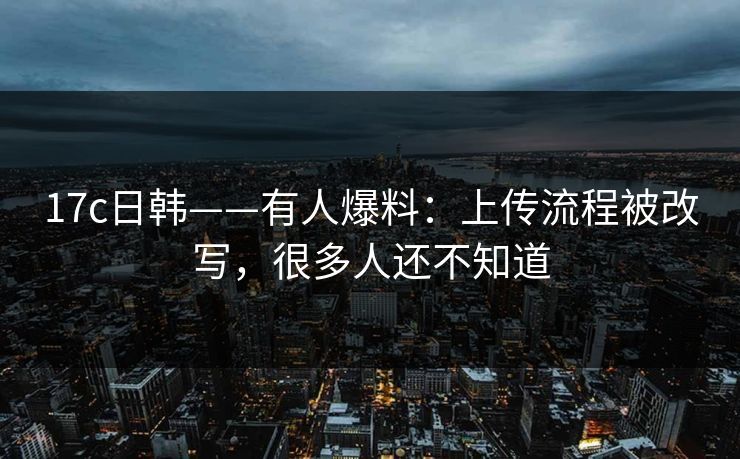 17c日韩——有人爆料：上传流程被改写，很多人还不知道