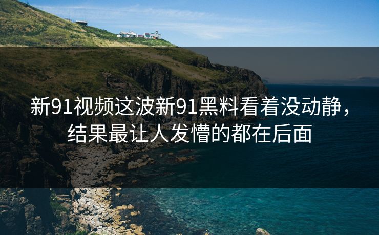 新91视频这波新91黑料看着没动静，结果最让人发懵的都在后面